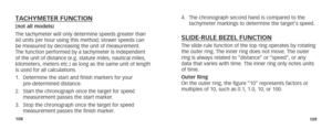 Page 57108109
TACHYMETER FUNCTION(not all models)
The tachymeter will only determine speeds greater than 
60 units per hour using this method; slower speeds can 
be measured by decreasing the unit of measurement. 
The function performed by a tachymeter is independent 
of the unit of distance (e.g. statute miles, nautical miles, 
kilometers, meters etc.) as long as the same unit of length 
is used for all calculations.
1. Determine the start and finish markers for your    
pre-determined distance.
2.  Start the...