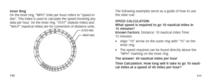 Page 58110111
Inner Ring On the inner ring, “MPH” (mile per hour) refers to “speed in-dex”. This index is used to calculate the speed involving any 
data per hour. On the inner ring, “STAT” (statute miles) and 
“NAUT” (nautical miles) are for conversion of distance units.
OUTER RING
INNER RING
The following examples serve as a guide of how to use 
the slide rule.
SPEED CALCULATION:  
What speed is required to go 10 nautical miles in 
15 minutes? 
Known Factors: Distance: 10 nautical miles Time: 
15 minutes
•...