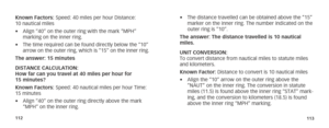 Page 59112113
Known Factors: Speed: 40 miles per hour Distance: 
10 nautical miles
• Align “40” on the outer ring with the mark “MPH” 
marking on the inner ring.
•  The time required can be found directly below the “10” 
arrow on the outer ring, which is “15” on the inner ring.
The answer: 15 minutes
DISTANCE CALCULATION:  
How far can you travel at 40 miles per hour for 
15 minutes?
Known Factors: Speed: 40 nautical miles per hour Time: 
15 minutes
•  Align “40” on the outer ring directly above the mark 
“MPH”...