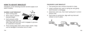 Page 60114115
HOW TO ADJUST BRACELET(Variations of the following bracelet sections apply to all 
watch models). 
SLIDING CLASP BRACELET
1. Open locking plate.
2.  Move clasp to desired 
bracelet length.
3.  Exert pressure while 
holding locking plate and 
slide clasp back and forth until it engages in grooves 
on underside of bracelet.
4.  Press locking plate down until it snaps closed. Clasp 
can be damaged if excessive force is used. FOLDOVER CLASP BRACELET
1. 
Find spring bar that connects bracelet to...