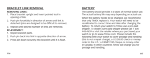 Page 61116117
BRACELET LINK REMOVALREMOVING LINKS:
1. Place bracelet upright and insert pointed tool in 
opening of link.
2.  Push pin forcefully in direction of arrow until link is 
detached (pins are designed to be difficult to remove).
3.  Repeat until desired number of links are removed.
RE-ASSEMBLY:
1.  Rejoin bracelet parts.
2.  Push pin back into link in opposite direction of arrow.
3.  Press pin down securely into bracelet until it is flush.BATTERYThe battery should provide 4-6 years of normal watch...