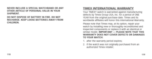 Page 62118119
NEVER INCLUDE A SPECIAL WATCHBAND OR ANY 
OTHER ARTICLE OF PERSONAL VALUE IN YOUR  
SHIPMENT.
DO NOT DISPOSE OF BATTERY IN FIRE. DO NOT 
RECHARGE. KEEP LOOSE BATTERIES AWAY FROM 
CHILDREN.TIMEX INTERNATIONAL WARRANTYYour TIMEX® watch is warranted against manufacturing 
defects by Timex Group USA, Inc. for a period of ONE 
YEAR from the original purchase date. Timex and its 
worldwide affiliates will honor this International Warranty. 
Please note that Timex may, at its option, repair your 
watch...