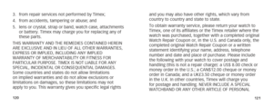 Page 63120121
3. from repair services not performed by Timex;
4.  from accidents, tampering or abuse; and
5.  lens or crystal, strap or band, watch case, attachments 
or battery. Timex may charge you for replacing any of 
these parts.
THIS WARRANTY AND THE REMEDIES CONTAINED HEREIN 
ARE EXCLUSIVE AND IN LIEU OF ALL OTHER WARRANTIES, 
EXPRESS OR IMPLIED, INCLUDING ANY IMPLIED 
WARRANTY OF MERCHANTABILITY OR FITNESS FOR 
PARTICULAR PURPOSE. TIMEX IS NOT LIABLE FOR ANY 
SPECIAL, INCIDENTAL OR CONSEQUENTIAL...