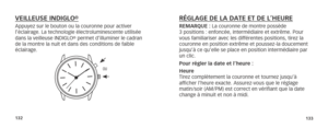 Page 69132133
RÉGLAGE DE LA DATE ET DE L’HEUREREMARQUE : La couronne de montre possède 
3 positions : enfoncée, intermédiaire et extrême. Pour 
vous familiariser avec les différentes positions, tirez la 
couronne en position extrême et poussez-la doucement 
jusqu’à ce qu’elle se place en position intermédiaire par 
un clic.
Pour régler la date et l’heure :
Heure 
Tirez complètement la couronne et tournez jusqu’à 
  afficher l’heure exacte. Assurez-vous que le réglage 
matin/soir (AM/PM) est correct en vérifiant...
