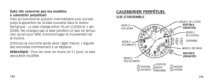 Page 70134135
Date (Ne concerne pas les modèles  
à calendrier perpétuel) 
Tirez la couronne en position intermédiaire puis tournez 
jusqu’à apparition de la date courante dans le dateur. 
Remarque : La date change entre 10 pm (22h00) et 2 am 
(2h00). Ne changez pas la date pendant ce laps de temps. 
Ceci aurait pour effet d’endommager le mouvement de 
la montre.
Enfoncez la couronne après avoir réglé l’heure. L’aiguill\
e 
des secondes commencera à se déplacer.
REMARQUE : Pour les mois de moins de 31 jours, la...