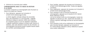 Page 74142143
2. Pour l’arrêter, appuyez de nouveau sur le bouton A 
(START/STOP [Démarrage/Arrêt]). Toutes les aiguilles 
s’arrêtent.
3.  Pour redémarrer, appuyez de nouveau sur le bouton A 
(START/STOP [Démarrage/Arrêt]).
4.  Pour remettre à zéro la fonction fly-back du 
  chronographe, appuyez sur le bouton B (FLY-BACK/
RESET [Remise à zéro]).
  Lors de la remise à zéro du chronographe, toutes les 
aiguilles se placent sur zéro. Après huit secondes, la 
montre reprend l’affichage normal du second fuseau...