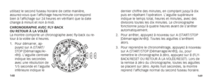 Page 77148149
dernier chiffre des minutes, en comptant jusqu’à dix 
puis en répétant l’opération. L’aiguille supérieure 
indique le temps total, heures et minutes, avec des 
divisions toutes les dix minutes. Le chronographe 
fonctionne jusqu’à quatre heures avant de s’arrêter 
automatiquement.
2.  Pour arrêter, appuyez à nouveau sur A (START/STOP 
[Démarrage/Arrêt]). Toutes les aiguilles s’arrêtent 
alors.
3.  Pour reprendre le chronométrage, appuyez à nouveau 
sur A (START/STOP [Démarrage/Arrêt]), ou, pour...