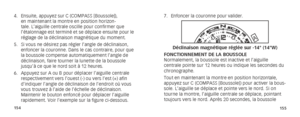 Page 80154155
7. Enfoncer la couronne pour valider. 
A
B
Déclinaison magnétique réglée sur -14° (14°W)
FONCTIONNEMENT DE LA BOUSSOLE
Normalement, la boussole est inactive et l’aiguille 
centrale pointe sur 12 heures ou indique les secondes du 
chronographe.
Tout en maintenant la montre en position horizontale, 
appuyez sur C (COMPASS [Boussole]) pour activer la bous-
sole. L’aiguille se déplace et pointe vers le nord. Si on 
tourne la montre, l’aiguille centrale se déplace, pointant 
toujours vers le nord....