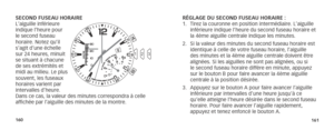 Page 83160161
SECOND FUSEAU HORAIRE
L’aiguille inférieure 
indique l’heure pour 
le second fuseau 
horaire. Notez qu’il 
s’agit d’une échelle 
sur 24 heures, minuit 
se situant à chacune 
de ses extrémités et 
midi au milieu. Le plus 
souvent, les fuseaux 
horaires varient par 
intervalles d’heure. 
Dans ce cas, la valeur des minutes correspondra à celle 
affichée par l’aiguille des minutes de la montre. RÉGLAGE DU SECOND FUSEAU HORAIRE :  
1. 
Tirez la couronne en position intermédiaire. L’aiguille 
inférieure...