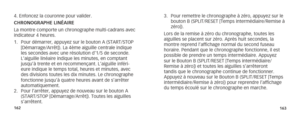 Page 84162163
4. Enfoncez la couronne pour valider.
CHRONOGRAPHE LINÉAIRE  
La montre comporte un chronographe multi-cadrans avec 
indicateur 4 heures.  
1. Pour démarrer, appuyez sur le bouton A (START/STOP 
[Démarrage/Arrêt]). La 4ème aiguille centrale indique 
les secondes avec une résolution d’1/5 de seconde. 
L’aiguille linéaire indique les minutes, en comptant 
jusqu’à trente et en recommençant. L’aiguille inféri-
eure indique le temps total, heures et minutes, avec 
des divisions toutes les dix minutes....