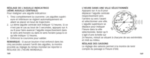 Page 87168169
L’HEURE DANS UNE VILLE SÉLECTIONNÉE
Appuyez sur A ou B pour 
déplacer l’aiguille centrale 
respectivement vers 
l’arrière ou vers l’avant 
et sélectionner une ville. 
L’aiguille supérieure se 
  déplace pour indiquer 
l’heure dans la ville 
  sélectionnée. Noter qu’il 
s’agit d’une échelle sur  
24 heures, minuit se situant à chacune de ses extrémités 
et midi au milieu.
RÉGLAGE DES SAISONS
Le réglage des saisons permet à la montre de tenir 
compte du passage à l’heure d’été.
RÉGLAGE DE L’AIGUILLE...