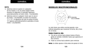 Page 152MODELOS MULTIFUNCIONALES
Su reloj tiene una esfera normal grande y tres 
esferas pequeñas que muestran la fecha, día y hora
de 24 horas.
PARA FIJAR EL DÍAóf)   Tire de la corona hacia afuera hasta el final y gírela en sentido HORARIO hasta que aparezca el
día correcto. 
2)   Pulse la corona hacia adentro para reiniciar.
Nota: Se debe ajustar el día antes de ajustar la hora. 
12\b
E S PA Ñ O L
NOTA:
óf)   Mientras está en ajuste en cualquiera 
de los modos, si no se pulsa ningún botón
durante 90 segundos,...