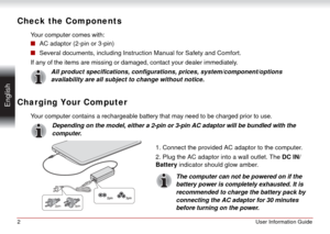Page 22User Information Guide
 English
Check the Components
Your computer comes with:
■AC adaptor (2-pin or 3-pin)
■Several documents, including Instruction Manual for Safety and Comfort.
If any of the items are missing or damaged, contact your dealer immediately.
All product specifications, configurations, prices, system/component/options 
availability are all subject to change without notice.
Charging Your Computer
Your computer contains a rechargeable battery that may need to be charged prior to use....