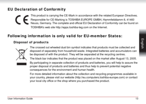 Page 13User Information Guide13
 English
EU Declaration of Confor mity
This product is carrying the CE-Mark in accordance with the related European Directives.
Responsible for CE-Marking is TOSHIBA EUROPE GMBH, Hammfelddamm 8, 41460 
Neuss, Germany. The complete and official EU Declaration of Conformity can be found on
                       TOSHIBA’s web site http://epps.toshiba-teg.com on the Internet.
Following infor mation is only valid for EU-member States:
Disposal of products
The crossed out wheeled dust...