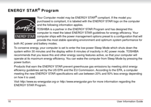 Page 1616User Information Guide
 English
ENERGY STAR® Program
Your Computer model may be ENERGY STAR® compliant. If the model you 
purchased is compliant, it is labeled with the ENERGY STAR logo on the computer 
and the following information applies.
TOSHIBA is a partner in the ENERGY STAR Program and has designed this 
computer to meet the latest ENERGY STAR guidelines for energy efficiency. Your 
computer ships with the power management options preset to a configuration that will 
provide the most stable...