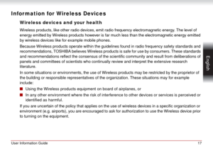 Page 17User Information Guide17
 English
Infor mation for Wireless Devices
Wireless devices and your health
Wireless products, like other radio devices, emit radio frequency electromagnetic energy. The level of 
energy emitted by Wireless products however is far much less than the electromagnetic energy emitted 
by wireless devices like for example mobile phones.
Because Wireless products operate within the guidelines found in radio frequency safety standards and 
recommendations, TOSHIBA believes Wireless...