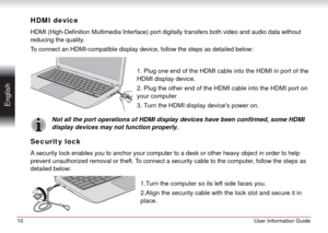 Page 1010User Information Guide
 English
HDMI device
HDMI (High-Definition Multimedia Interface) port digitally transfers both video and audio data without 
reducing the quality.
To connect an HDMI-compatible display device, follow the steps as detailed below:
1. Plug one end of the HDMI cable into the HDMI in port of the 
HDMI display device.
2. Plug the other end of the HDMI cable into the HDMI port on 
your computer
3. Turn the HDMI display devices power on.
Not all the port operations of HDMI display...