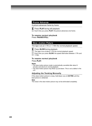 Page 2222
Frame Advance
A picture advances frame by frame.
1Press PLAY during still playback.
Each time you press PLAY, the picture advances one frame.
Slow-motion Picture
The tape runs at 1/7th or 1/15th the normal playback speed.
1Press SLOW during playback.
The tape runs at about 1/7th the normal playback speed.
Each time you press 
SLOW, the speed alternates between 1/7th and
1/15th.
To resume normal playback
Press
 PLAY.
Notes
• The slow-motion picture mode is automatically cancelled after about 5
minutes...