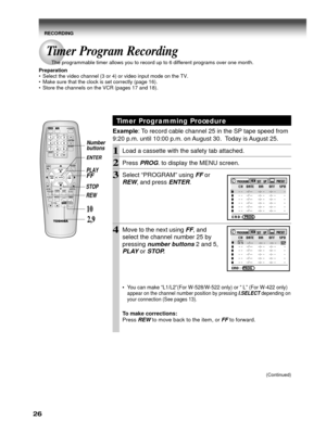 Page 2626
Timer Programming Procedure
Example: To record cable channel 25 in the SP tape speed from
9:20 p.m. until 10:00 p.m. on August 30.  Today is August 25.
1Load a cassette with the safety tab attached.
2Press PROG. to display the MENU screen.
3Select “PROGRAM” using FF or
REW, and press ENTER.
4Move to the next using FF, and
select the channel number 25 by
pressing
 number buttons 2 and 5,
PLAY or STOP.
•You can make “L1/L2”(For W-528/W-522 only) or “ L” (For W-422 only)
appear on the channel number...