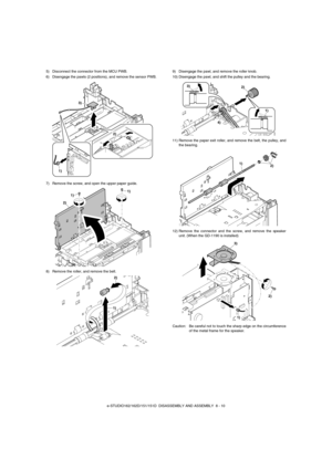 Page 53e-STUDIO162/162D/151/151D  DISASSEMBLY AND ASSEMBLY  8 - 10 5) Disconnect the connector from the MCU PWB. 
6) Disengage the pawls (2 positions), and remove the sensor PWB. 
7) Remove the screw, and open the upper paper guide.
8) Remove the roller, and remove the belt.9) Disengage the pawl, and remove the roller knob.
10) Disengage the pawl, and shift the pulley and the bearing.
11) Remove the paper exit roller, and remove the belt, the pulley, and
the bearing.
12) Remove the connector and the screw, and...