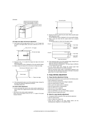 Page 64e-STUDIO162/162D/151/151D ADJUSTMENTS  9 - 3 (Example)
(2) Image rear edge void amount adjustment
1) Set a scale to the rear edge section of A4 or 11 x 8 1/2 paper size
as shown in the figure below, and cover it with B4 or 8 1/2 x 14
paper.
2) Execute TC 50 - 01 to select the image rear edge void amount
adjustment mode.
The set adjustment value is displayed on the copy quantity display.
3) Make a copy and measure the void amount of image rear edge.
4) If the measurement value is out of the specified...