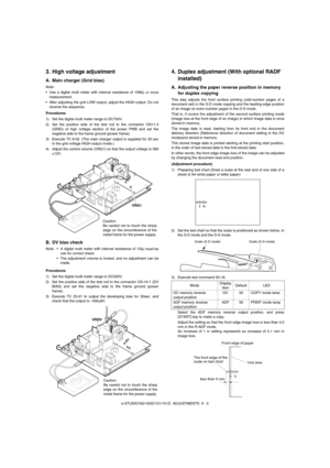 Page 66e-STUDIO162/162D/151/151D  ADJUSTMENTS  9 - 5
3. High voltage adjustment
A. Main charger (Grid bias)
Note:
• Use a digital multi meter with internal resistance of 10M
Ω or more
measurement.
 After adjusting the grid LOW output, adjust the HIGH output. Do not
reverse the sequence.
Procedures
1) Set the digital multi meter range to DC700V.
2) Set the positive side of the test rod to the connector CN11-3
(GRID) of high voltage section of the power PWB and set the
negative side to the frame ground (power...