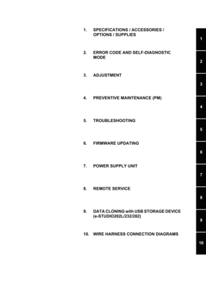 Page 111
2
3
4
5
6
7
8
9
10
1. SPECIFICATIONS / ACCESSORIES / OPTIONS / SUPPLIES
2. ERROR CODE AND SELF-DIAGNOSTIC  MODE
3. ADJUSTMENT 
4. PREVENTIVE MAINTENANCE (PM)
5. TROUBLESHOOTING 
6. FIRMWARE UPDATING 
7. POWER SUPPLY UNIT
8. REMOTE SERVICE 
9. DATA CLONING with USB STORAGE DEVICE  (e-STUDIO202L/232/282)
10. WIRE HARNESS CONNECTION DIAGRAMS 