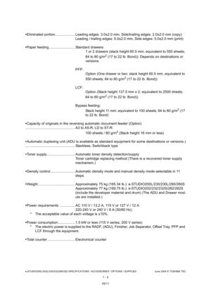 Page 16e-STUDIO200L/202L/230/232/280/282 SPECIFICATIONS / ACCESSORIES / OPTIONS / SUPPLIES June 2004 © TOSHIBA  TEC
1 - 4
 Eliminated portion.................... Leading edges : 3.0±2.0 mm, Side/trailing edges: 2.0±2.0 mm (copy )
Leading / trailing edges: 5.0±2.0 mm, Side edges: 5 .0±2.0 mm (print)
 Paper feeding .......................... Standard dra wers:
1 or 2 drawers (stack height 60.5 mm, equivalent to  550 sheets; 
64 to 80 g/m
2 (17 to 22 lb. Bond)): Depends on destinations or 
versions.
PFP: Option...