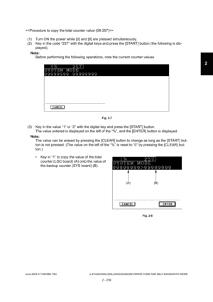 Page 275June 2004 © TOSHIBA TEC e-STUDIO200L/202L/230/232/280/282 ERROR CODE AND SELF-DIAGNOSTIC MODE
2 - 239
2

(1) Turn ON the power while [0] and [8] are pressed  simultaneously.
(2) Key in the code “257” with the digital keys and  press the [START] button (the following is dis-
played).
Note: Note:  Before performing the following operations, note th e current counter values.
 Fig. 2-7
(3) Key in the value “1” or “2” with the digital key and press the [START] button.
The value entered is displayed on the...