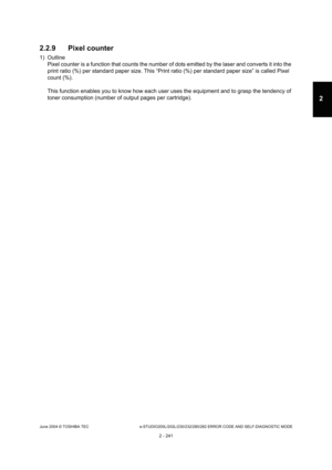 Page 277June 2004 © TOSHIBA TEC e-STUDIO200L/202L/230/232/280/282 ERROR CODE AND SELF-DIAGNOSTIC MODE
2 - 241
2
2.2.9 Pixel counter
1) Outline Pixel counter is a function that counts the number o f dots emitted by the laser and converts it into the 
print ratio (%) per standard paper size. This “Prin t ratio (%) per standard paper size” is called Pixel 
count (%). 
This function enables you to know how each user use s the equipment and to grasp the tendency of 
toner consumption (number of output pages per cartr...