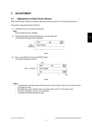 Page 297June 2004 © TOSHIBA TECe-STUDIO200L/202L/230/232/280/282 ADJUSTMENT
3 - 1
3
3. ADJUSTMENT 
3.1 Adjustment of Auto-Toner Sensor
When the developer material is replaced, adjust the  auto-toner sensor in the following procedure.
 (Adjustment Mode (05-200)) (1) Install the process unit into the equipment.
Note: Note:  Do not install the toner cartridge.
(2) While pressing [0] and [5] simultaneously, turn  the power ON.
The following message will be displayed.
 Fig.3-1
(3) Key in code [200] and press the...