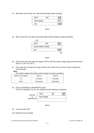 Page 298e-STUDIO200L/202L/230/232/280/282 ADJUSTMENTJune 2004 © TOSHIBA TEC
3 - 2
(4) After about two minutes, the value B automatical ly starts changing.
 Fig.3-3
(5) After a short time, the value B becomes stable and the display changes as follows.
 Fig.3-4
(6) Check if the value B is within the range of 235 to 245 (the output voltage range of the auto-toner 
sensor is 2.35 V to 2.45 V).
(7) If the value B is not within the range of 235 to  245, press the Up or Down button to adjust the 
value manually.
Note:...