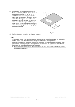 Page 302e-STUDIO200L/202L/230/232/280/282 ADJUSTMENTJune 2004 © TOSHIBA TEC
3 - 6
(3) Perform the same procedure for all paper sources.
Note: Note:  When paper thinner than specified is used, paper ja ms may occur frequently at the registration 
section. In this case, it is advisable to change (or  reduce) the aligning amount.
However, if the aligning amount is reduced too much , this may cause the shift of leading edge 
position. So, when adjusting the aligning amount, t ry to choose the appropriate amount...