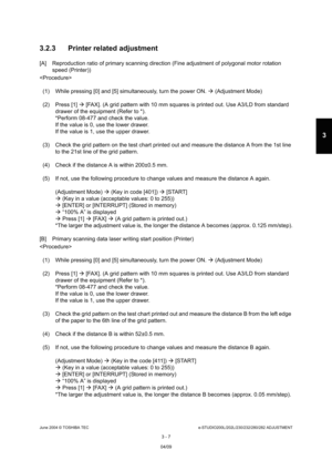 Page 303June 2004 © TOSHIBA TECe-STUDIO200L/202L/230/232/280/282 ADJUSTMENT
3 - 7
3
3.2.3 Printer related adjustment
[A] Reproduction ratio of primary scanning direction  (Fine adjustment of polygonal motor rotation 
speed (Printer))

(1) While pressing [0] and [5] simultaneously, turn  the power ON.  (Adjustment Mode)
(2) Press [1]   [FAX]. (A grid pattern with 10 mm squares is print ed out. Use A3/LD from standard 
drawer of the equipment (Refer to *). 
*Perform 08-477 and check the value. 
If the value is 0,...