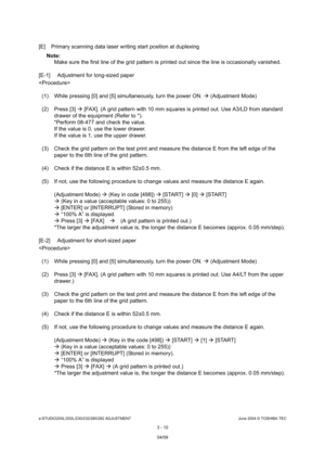 Page 306e-STUDIO200L/202L/230/232/280/282 ADJUSTMENTJune 2004 © TOSHIBA TEC
3 - 10
[E] Primary scanning data laser writing start positi on at duplexing
Note: Note: 
Make sure the first line of the grid pattern is pri nted out since the line is occasionally vanished.
[E-1] Adjustment for long-sized paper 

(1) While pressing [0] and [5] simultaneously, turn  the power ON.  (Adjustment Mode)
(2) Press [3]   [FAX]. (A grid pattern with 10 mm squares is print ed out. Use A3/LD from standard 
drawer of the equipment...