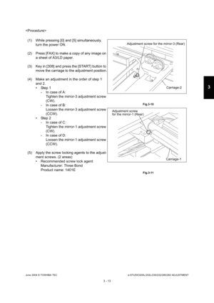 Page 309June 2004 © TOSHIBA TECe-STUDIO200L/202L/230/232/280/282 ADJUSTMENT
3 - 13
3

(1) While pressing [0] and [5] simultaneously,  turn the power ON.
(2) Press [FAX] to make a copy of any image on  a sheet of A3/LD paper.
(3) Key in [308] and press the [START] button to  move the carriage to the adjustment position.
(4) Make an adjustment in the order of step 1  and 2. 
 Step 1- In case of A:Tighten the mirror-3 adjustment screw  
(CW).
- In case of B: Loosen the mirror-3 adjustment screw 
(CCW).
 Step 2
-...