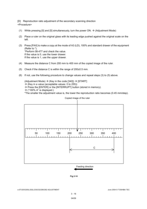 Page 312e-STUDIO200L/202L/230/232/280/282 ADJUSTMENTJune 2004 © TOSHIBA TEC
3 - 16
[D] Reproduction ratio adjustment of the secondary s canning direction

(1) While pressing [0] and [5] simultaneously, turn  the power ON.  (Adjustment Mode)
(2) Place a ruler on the original glass with its lea ding edge pushed against the original scale on the 
left.
(3) Press [FAX] to make a copy at the mode of A3 (LD ), 100% and standard drawer of the equipment 
(Refer to *). 
*Perform 08-477 and check the value. 
If the value...