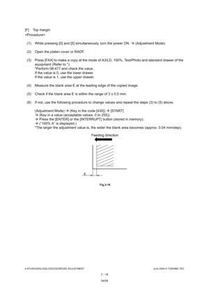 Page 314e-STUDIO200L/202L/230/232/280/282 ADJUSTMENTJune 2004 © TOSHIBA TEC
3 - 18
[F] Top margin 

(1) While pressing [0] and [5] simultaneously, turn  the power ON.  (Adjustment Mode)
(2) Open the platen cover or RADF. 
(3) Press [FAX] to make a copy at the mode of A3/LD,  100%, Text/Photo and standard drawer of the 
equipment (Refer to *). 
*Perform 08-477 and check the value. 
If the value is 0, use the lower drawer. 
If the value is 1, use the upper drawer.
(4) Measure the blank area E at the leading edge...
