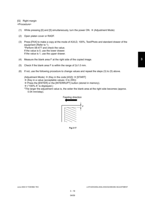 Page 315June 2004 © TOSHIBA TECe-STUDIO200L/202L/230/232/280/282 ADJUSTMENT
3 - 19
3
[G] Right margin 

(1) While pressing [0] and [5] simultaneously, turn  the power ON.  (Adjustment Mode)
(2) Open platen cover or RADF. 
(3) Press [FAX] to make a copy at the mode of A3/LD,  100%, Text/Photo and standard drawer of the 
equipment (Refer to *). 
*Perform 08-477 and check the value. 
If the value is 0, use the lower drawer. 
If the value is 1, use the upper drawer.
(4) Measure the blank area F at the right side of...