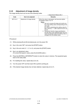 Page 322e-STUDIO200L/202L/230/232/280/282 ADJUSTMENTJune 2004 © TOSHIBA TEC
3 - 26
3.3.8 Adjustment of image density
The image density level can be set at the following
 codes.
< Adjustment Mode (05) >
 (1) While pressing [0] and [5] simultaneously, turn  the power ON.
(2) Key in the code “667” and press the [START] butt on.
(3) Key in the sub code (0, 1, 2, 3 or 4), and press  the [START] button.
(4) Key in an adjustment value. (To correct the keyed-in value, press the [CLEAR] b utton.)
(5) Press the [ENTER] or...