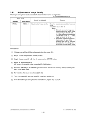 Page 324e-STUDIO200L/202L/230/232/280/282 ADJUSTMENTJune 2004 © TOSHIBA TEC
3 - 28
3.4.2 Adjustment of image density
The image density level is adjustable both at stand
ard and toner saving modes.
< Adjustment Mode (05) >
 (1) While pressing [0] and [5] simultaneously, turn  the power ON.
(2) Key in a code and press the [START] button. 
(3) Key in the sub code (0, 1, 2, 3 or 4), and press  the [START] button.
(4) Key in an adjustment value. (To correct the keyed-in value, press the [CLEAR] b utton.)
(5) Press...