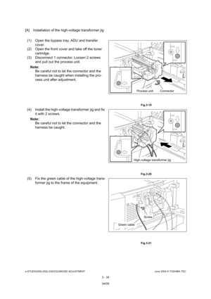 Page 330e-STUDIO200L/202L/230/232/280/282 ADJUSTMENTJune 2004 © TOSHIBA TEC
3 - 34
[A] Installation of the high-voltage transformer jig
(1) Open the bypass tray, ADU and transfer  cover.
(2) Open the front cover and take off the toner 
cartridge.
(3) Disconnect 1 connector. Loosen 2 screws  and pull out the process unit.
Note: Note: Be careful not to let the connector and the  
harness be caught when installing the pro- 
cess unit after adjustment.
 Fig.3-19
(4) Install the high-voltage transformer jig and fix...