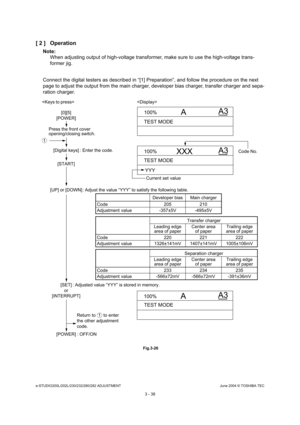 Page 334e-STUDIO200L/202L/230/232/280/282 ADJUSTMENTJune 2004 © TOSHIBA TEC
3 - 38
[ 2 ] Operation
Note: Note: 
When adjusting output of high-voltage transformer,  make sure to use the high-voltage trans-
former jig.
Connect the digital testers as described in “[1] Pr eparation”, and follow the procedure on the next 
page to adjust the output from the main charger, de veloper bias charger, transfer charger and sepa-
ration charger.
 Fig.3-26
100% A3
A
TEST MODE
100% XXX
YYY A3
TEST MODE
100% A3
A
TEST MODE...