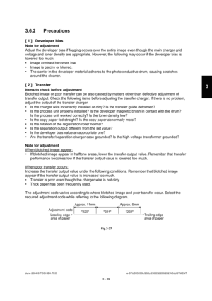 Page 335June 2004 © TOSHIBA TECe-STUDIO200L/202L/230/232/280/282 ADJUSTMENT
3 - 39
3
3.6.2 Precautions 
[ 1 ] Developer bias
Note for adjustment 
Adjust the developer bias if fogging occurs over the  entire image even though the main charger grid 
voltage and toner density are appropriate. However,  the following may occur if the developer bias is 
lowered too much: 
 Image contrast becomes low. 
 Image is patchy or blurred. 
 The carrier in the developer material adheres to t he photoconductive drum, causing...