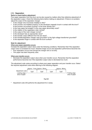 Page 336e-STUDIO200L/202L/230/232/280/282 ADJUSTMENTJune 2004 © TOSHIBA TEC
3 - 40
[ 3 ] Separation
Items to check before adjustment 
Poor paper separation from the drum can be also cau
sed by matters other than defective adjustment of 
the separation output. Check the following items be fore making an adjustment. If there is no problem, 
adjust the output of the separation charger. 
 Is the charger wire incorrectly installed or dirty ?
 Is the process unit installed properly? Is the dev eloper magnetic brush...