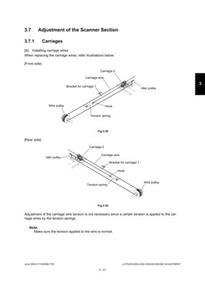 Page 337June 2004 © TOSHIBA TECe-STUDIO200L/202L/230/232/280/282 ADJUSTMENT
3 - 41
3
3.7 Adjustment of the Scanner Section 
3.7.1 Carriages
[A] Installing carriage wires 
When replacing the carriage wires, refer illustrati ons below:
[Front side]
 Fig.3-29
[Rear side]
 Fig.3-30
Adjustment of the carriage wire tension is not nece ssary since a certain tension is applied to the car-
riage wires by the tension springs.
Note: Note:  Make sure the tension applied to the wire is normal .
Carriage-2
Idler pulley...