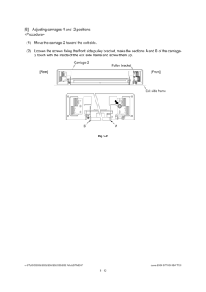 Page 338e-STUDIO200L/202L/230/232/280/282 ADJUSTMENTJune 2004 © TOSHIBA TEC
3 - 42
[B] Adjusting carriages-1 and -2 positions 

(1) Move the carriage-2 toward the exit side. 
(2) Loosen the screws fixing the front side pulley b racket, make the sections A and B of the carriage-
2 touch with the inside of the exit side frame and  screw them up.
 Fig.3-31
Carriage-2
Pulley bracket
[Rear] [Front]
Exit side frame
A
B 