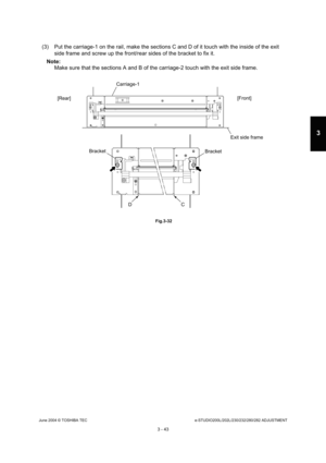 Page 339June 2004 © TOSHIBA TECe-STUDIO200L/202L/230/232/280/282 ADJUSTMENT
3 - 43
3
(3) Put the carriage-1 on the rail, make the section s C and D of it touch with the inside of the exit 
side frame and screw up the front/rear sides of the  bracket to fix it.
Note: Note: 
Make sure that the sections A and B of the carriage -2 touch with the exit side frame.
 Fig.3-32
Carriage-1
[Rear] [Front]
Exit side frame
Bracket
Bracket
C
D 