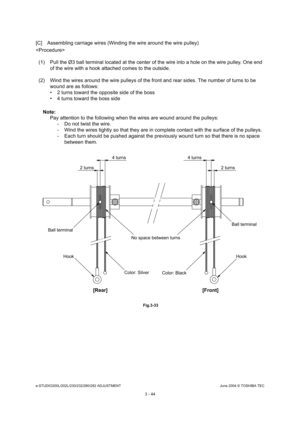 Page 340e-STUDIO200L/202L/230/232/280/282 ADJUSTMENTJune 2004 © TOSHIBA TEC
3 - 44
[C] Assembling carriage wires (Winding the wire arou nd the wire pulley)

(1) Pull the Ø3 ball terminal located at the center  of the wire into a hole on the wire pulley. One end 
of the wire with a hook attached comes to the outsi de.
(2) Wind the wires around the wire pulleys of the fr ont and rear sides. The number of turns to be 
wound are as follows: 
 2 turns toward the opposite side of the boss 
 4 turns toward the boss...