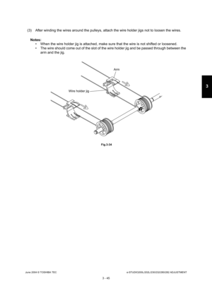 Page 341June 2004 © TOSHIBA TECe-STUDIO200L/202L/230/232/280/282 ADJUSTMENT
3 - 45
3
(3) After winding the wires around the pulleys, atta ch the wire holder jigs not to loosen the wires.
Notes: 
 When the wire holder jig is attached, make sure th at the wire is not shifted or loosened.
 The wire should come out of the slot of the wire h older jig and be passed through between the 
arm and the jig.
 Fig.3-34
Arm
Wire holder jig 